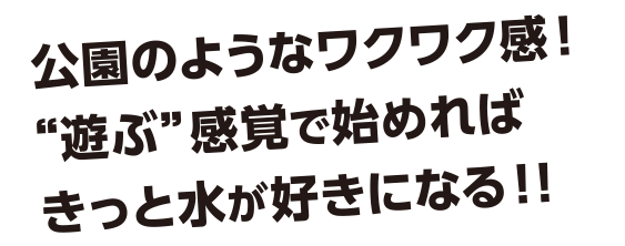 公園のようなワクワク感!“遊ぶ”感覚で始めればきっと水が好きになる!!