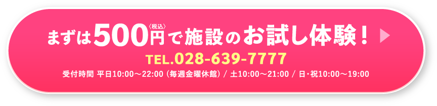 まずは税込500円で施設のお試し体験!TEL.028-639-7777