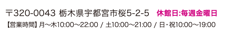 〒320-0043 栃木県宇都宮市桜5-2-5 休館日:毎週金曜日 【営業時間】月〜木10:00〜22:00 / 土10:00〜21:00 / 日・祝10:00〜19:00